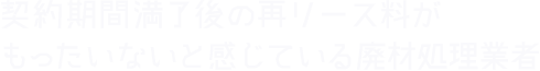 契約期間満了後の再リース料がもったいないと感じている廃材処理業者